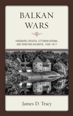 Balkan Wars: Habsburg Croatia, Ottoman Bosnia, and Venetian Dalmatia, 1499-1617 by Tracy, James D.