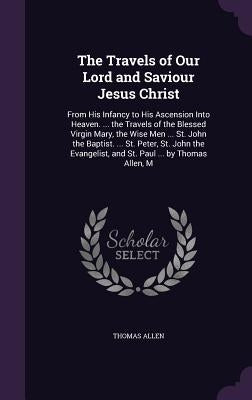 The Travels of Our Lord and Saviour Jesus Christ: From His Infancy to His Ascension Into Heaven. ... the Travels of the Blessed Virgin Mary, the Wise by Allen, Thomas