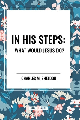 In His Steps: What Would Jesus Do? by Sheldon, Charles M.