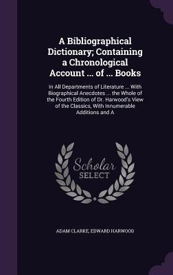 A Bibliographical Dictionary; Containing a Chronological Account ... of ... Books: In All Departments of Literature ... With Biographical Anecdotes .. by Clarke, Adam