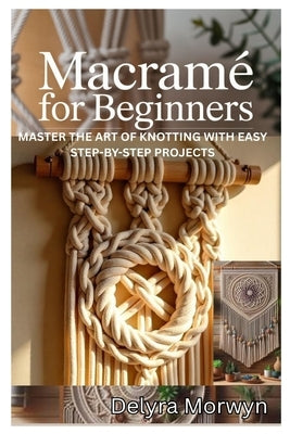Macramé for Beginners: Master the Art of Knotting with Easy Step-By-Step Projects: A Practical Guide to Creating Beautiful Home Decor and Accessories by Morwyn, Delyra
