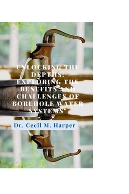 Unlocking the Depths: Exploring the Benefits and Challenges of Borehole Water Systems by Harper, Cecil M.