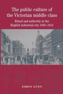 The Public Culture of the Victorian Middle Class: Ritual and Authority in the English Industrial City 1840-1914 by Gunn, Simon