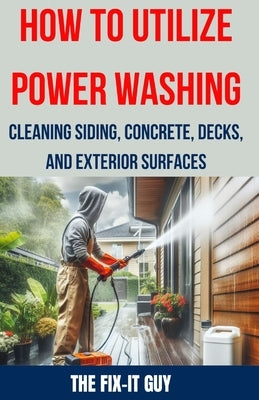 How to Utilize Power Washing - Cleaning Siding, Concrete, Decks, and Exterior Surfaces: The ultimate Guide to Efficient and Effective Power Washing Te by Guy, The Fix-It