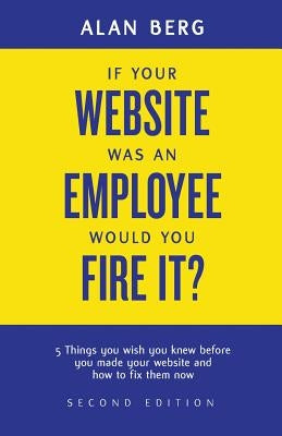 If your website was an employee, would you fire it?: 5 things you wish you knew before you made your website and how to fix them now by Berg, Alan
