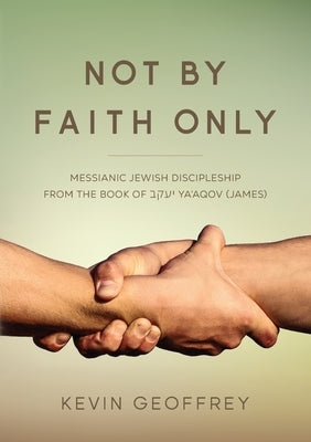 Not By Faith Only: Messianic Jewish Discipleship from the Book of Ya'aqov (James) by Geoffrey, Kevin