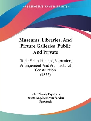 Museums, Libraries, And Picture Galleries, Public And Private: Their Establishment, Formation, Arrangement, And Architectural Construction (1853) by Papworth, John Woody
