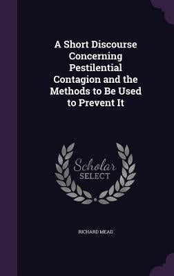 A Short Discourse Concerning Pestilential Contagion and the Methods to Be Used to Prevent It by Mead, Richard
