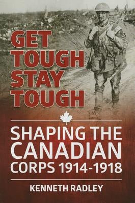 Get Tough Stay Tough: Shaping the Canadian Corps 1914-1918 by Radley, Kenneth