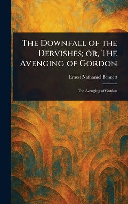 The Downfall of the Dervishes; or, The Avenging of Gordon by Bennett, Ernest Nathaniel