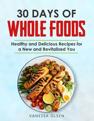 30 Days of Whole Foods: Healthy and Delicious Recipes for a New and Revitalized You by Olsen, Vanessa