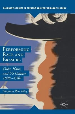 Performing Race and Erasure: Cuba, Haiti, and Us Culture, 1898-1940 by Riley, Shannon Rose