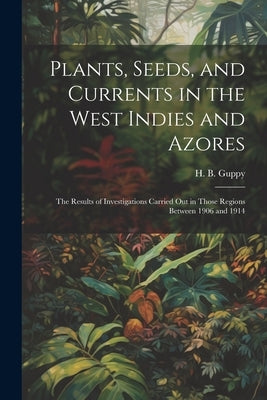 Plants, Seeds, and Currents in the West Indies and Azores; the Results of Investigations Carried out in Those Regions Between 1906 and 1914 by Guppy, H. B. (Henry Brougham) 1854-1