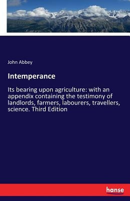 Intemperance: Its bearing upon agriculture: with an appendix containing the testimony of landlords, farmers, labourers, travellers, science. Third Edi by Abbey, John