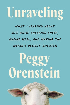 Unraveling: What I Learned about Life While Shearing Sheep, Dyeing Wool, and Making the Worl by Orenstein, Peggy