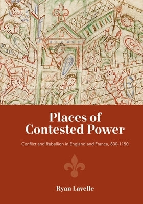 Places of Contested Power: Conflict and Rebellion in England and France, 830-1150 by Lavelle, Ryan