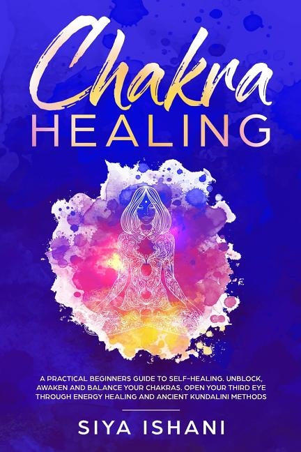 Chakra Healing: A Practical Beginners guide to Self-Healing. Unblock, Awaken and Balance your Chakras. Open your Third Eye through Ene by Ishani, Siya
