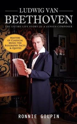 Ludwig Van Beethoven: The Entire Life Story of a Genius Composer (Masters of Classical Music the Biography Facts & Quotes): The Truth about by Gilpin, Ronnie