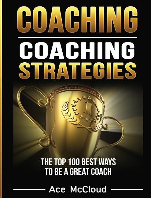 Coaching: Coaching Strategies: The Top 100 Best Ways To Be A Great Coach by McCloud, Ace