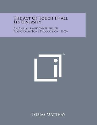 The Act of Touch in All Its Diversity: An Analysis and Synthesis of Pianoforte Tone Production (1903) by Matthay, Tobias