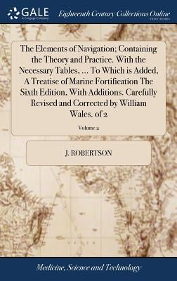 The Elements of Navigation; Containing the Theory and Practice. With the Necessary Tables, ... To Which is Added, A Treatise of Marine Fortification T by Robertson, J.