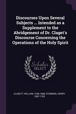 Discourses Upon Several Subjects ... Intended as a Supplement to the Abridgement of Dr. Claget's Discourse Concerning the Operations of the Holy Spiri by Clagett, William