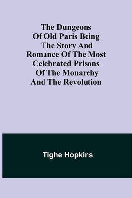 The Dungeons of Old Paris Being the Story and Romance of the most Celebrated Prisons of the Monarchy and the Revolution by Hopkins, Tighe