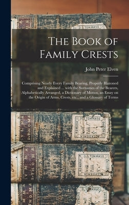 The Book of Family Crests: Comprising Nearly Every Family Bearing, Properly Blazoned and Explained ... With the Surnames of the Bearers, Alphabet by Elven, John Peter