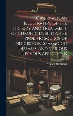 Observations Illustrative of the History and Treatment of Chronic Debility, the Prolific Source of Indigestion, Spasmodic Diseases, and Various Nervou by Shearman, William