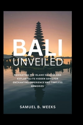 Bali Unveiled: Navigating the Island of Gods and Exploring Its Hidden Gems for Enchanting Experiences and Timeless Memories by Weeks, Samuel