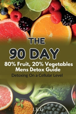 The 90 Day 80% Fruit 20% Vegetables Men's Detox Guide: : Detoxing On a Cellular Level by G, J. K.
