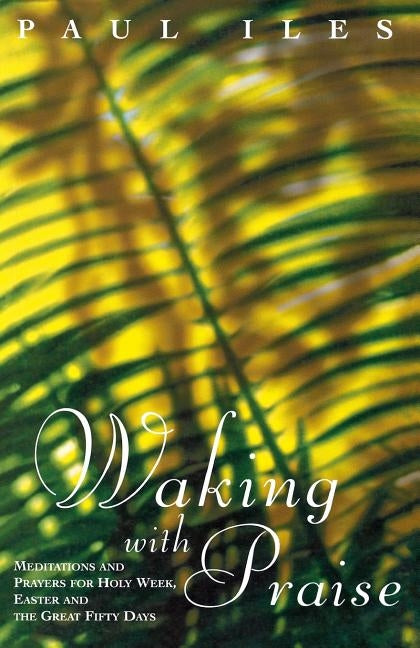 Waking with Praise: Meditations and Prayers for Holy Week, Easter and the Great 50 Days by Iles, Paul