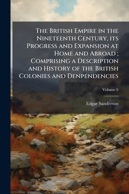 The British Empire in the Nineteenth Century, its Progress and Expansion at Home and Abroad; Comprising a Description and History of the British Colon by Sanderson, Edgar