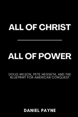 All of Christ, All of Power: Doug Wilson, Pete Hegseth, and the Blueprint for American Conquest by Payne, Daniel