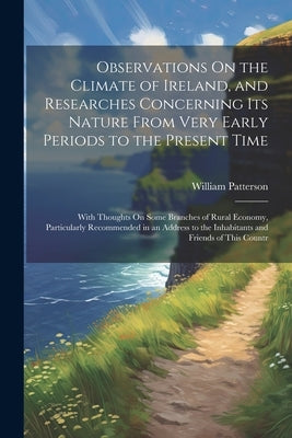 Observations On the Climate of Ireland, and Researches Concerning Its Nature From Very Early Periods to the Present Time: With Thoughts On Some Branch by Patterson, William