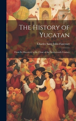 The History of Yucatan: From Its Discovery to the Close of the Seventeenth Century by Fancourt, Charles Saint John