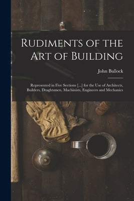 Rudiments of the Art of Building: Represented in Five Sections [...] for the Use of Architects, Builders, Draghtsmen, Machinists, Engineers and Mechan by Bullock, John