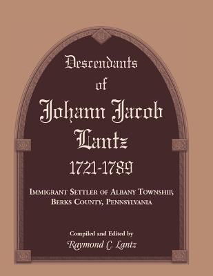 Descendants of Johann Jacob Lantz, 1721-1789: Immigrant Settler of Albany Township, Berks County, Pennsylvania by Lantz, Raymond C.