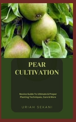 Pear Cultivation: Novice Guide To Ultimate & Proper Planting Techniques, Care & More by Sekani, Uriah