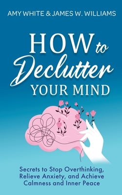 How to Declutter Your Mind: Secrets to Stop Overthinking, Relieve Anxiety, and Achieve Calmness and Inner Peace by Williams, James W.