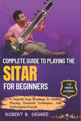 Complete Guide To Playing The Sitar For Beginners: A Step-By-Step Roadmap To Skillful Playing, Essential Techniques, And Professional Growth by Degree, Robert B.