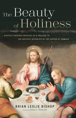 The Beauty of Holiness: Giotto's Passion Frescoes as a Prelude to the Artistic Afterlife of the Supper at Emmaus by Bishop, Brian Leslie