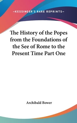 The History of the Popes from the Foundations of the See of Rome to the Present Time Part One by Bower, Archibald