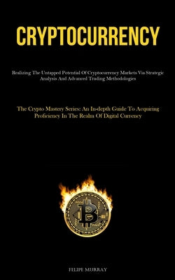 Cryptocurrency: Realizing The Untapped Potential Of Cryptocurrency Markets Via Strategic Analysis And Advanced Trading Methodologies (The Crypto Maste by Murray, Felipe