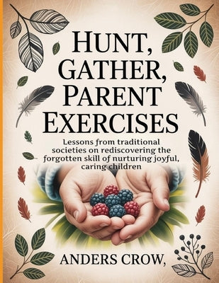 Hunt, Gather, Parent Exercises: Lessons from traditional societies on rediscovering the forgotten skill of nurturing joyful, caring children by Crow, Anders