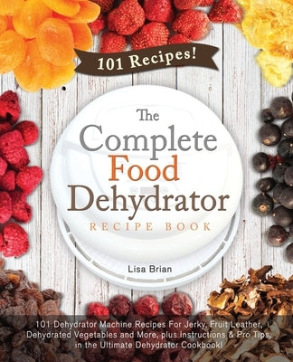 The Complete Food Dehydrator Recipe Book: 101 Dehydrator Machine Recipes For Jerky, Fruit Leather, Dehydrated Vegetables and More, plus Instructions & by Brian, Lisa