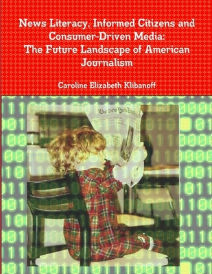 News Literacy, Informed Citizens and Consumer-Driven Media: The Future Landscape of American Journalism by Klibanoff, Caroline Elizabeth