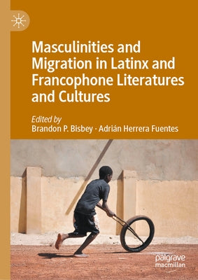 Masculinities and Migration in Latinx and Francophone Literatures and Cultures by Bisbey, Brandon P.