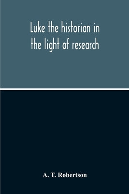 Luke The Historian In The Light Of Research by T. Robertson, A.