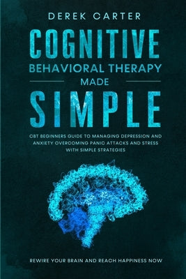 Cognitive Behavioral Therapy Made Simple: CBT Beginners Guide to Managing Depression and Anxiety, Overcoming Panic Attacks and Stress With Simple Stra by Carter, Derek